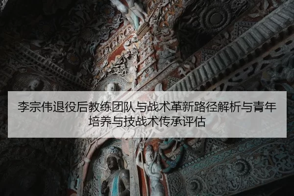 李宗伟退役后教练团队与战术革新路径解析与青年培养与技战术传承评估